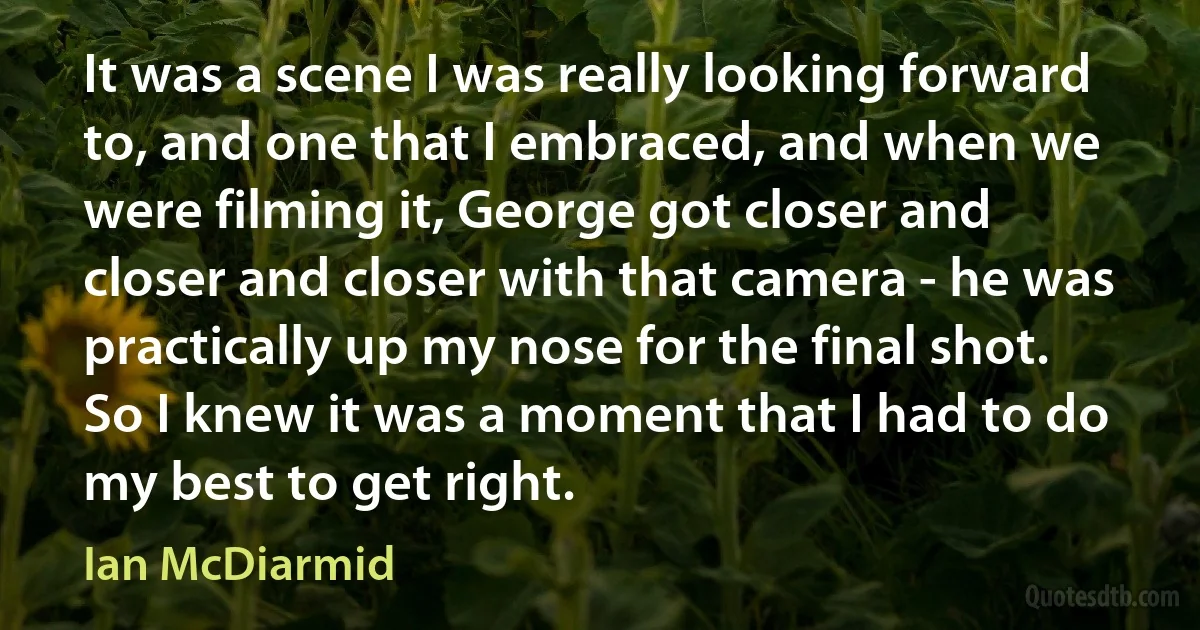 It was a scene I was really looking forward to, and one that I embraced, and when we were filming it, George got closer and closer and closer with that camera - he was practically up my nose for the final shot. So I knew it was a moment that I had to do my best to get right. (Ian McDiarmid)