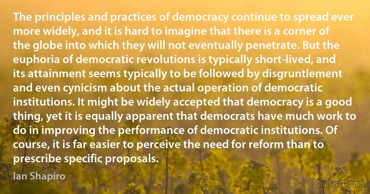 The principles and practices of democracy continue to spread ever more widely, and it is hard to imagine that there is a corner of the globe into which they will not eventually penetrate. But the euphoria of democratic revolutions is typically short-lived, and its attainment seems typically to be followed by disgruntlement and even cynicism about the actual operation of democratic institutions. It might be widely accepted that democracy is a good thing, yet it is equally apparent that democrats have much work to do in improving the performance of democratic institutions. Of course, it is far easier to perceive the need for reform than to prescribe specific proposals. (Ian Shapiro)