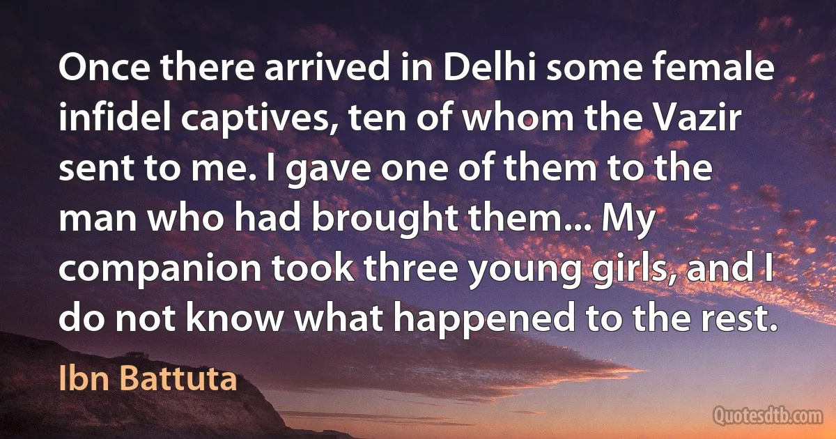 Once there arrived in Delhi some female infidel captives, ten of whom the Vazir sent to me. I gave one of them to the man who had brought them... My companion took three young girls, and I do not know what happened to the rest. (Ibn Battuta)