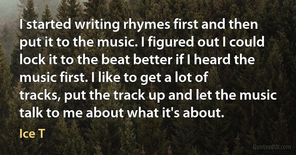 I started writing rhymes first and then put it to the music. I figured out I could lock it to the beat better if I heard the music first. I like to get a lot of tracks, put the track up and let the music talk to me about what it's about. (Ice T)