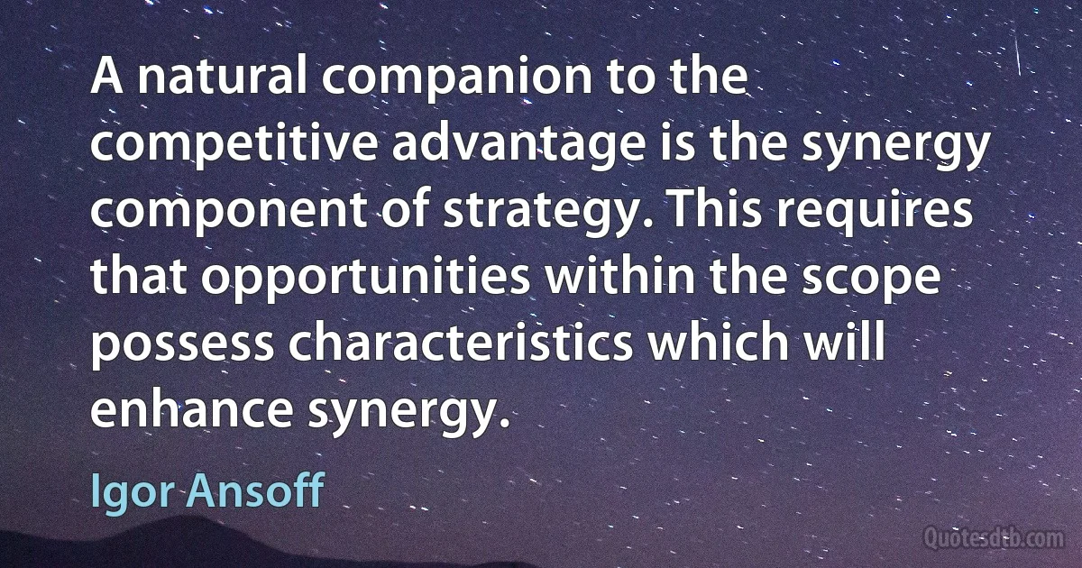 A natural companion to the competitive advantage is the synergy component of strategy. This requires that opportunities within the scope possess characteristics which will enhance synergy. (Igor Ansoff)