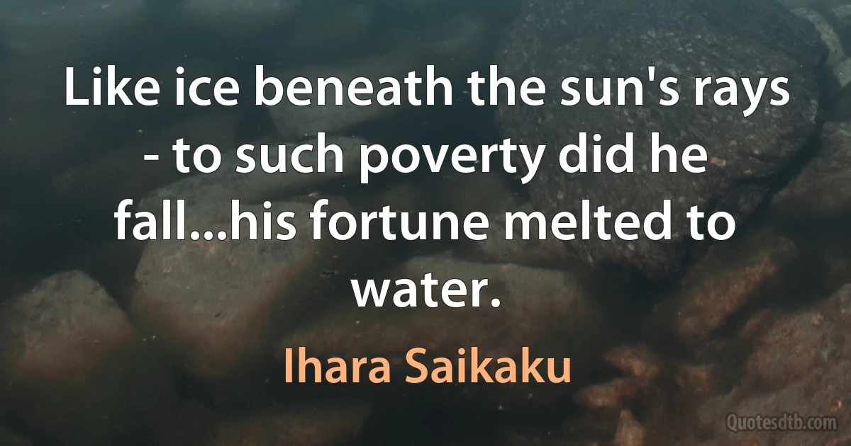 Like ice beneath the sun's rays - to such poverty did he fall...his fortune melted to water. (Ihara Saikaku)