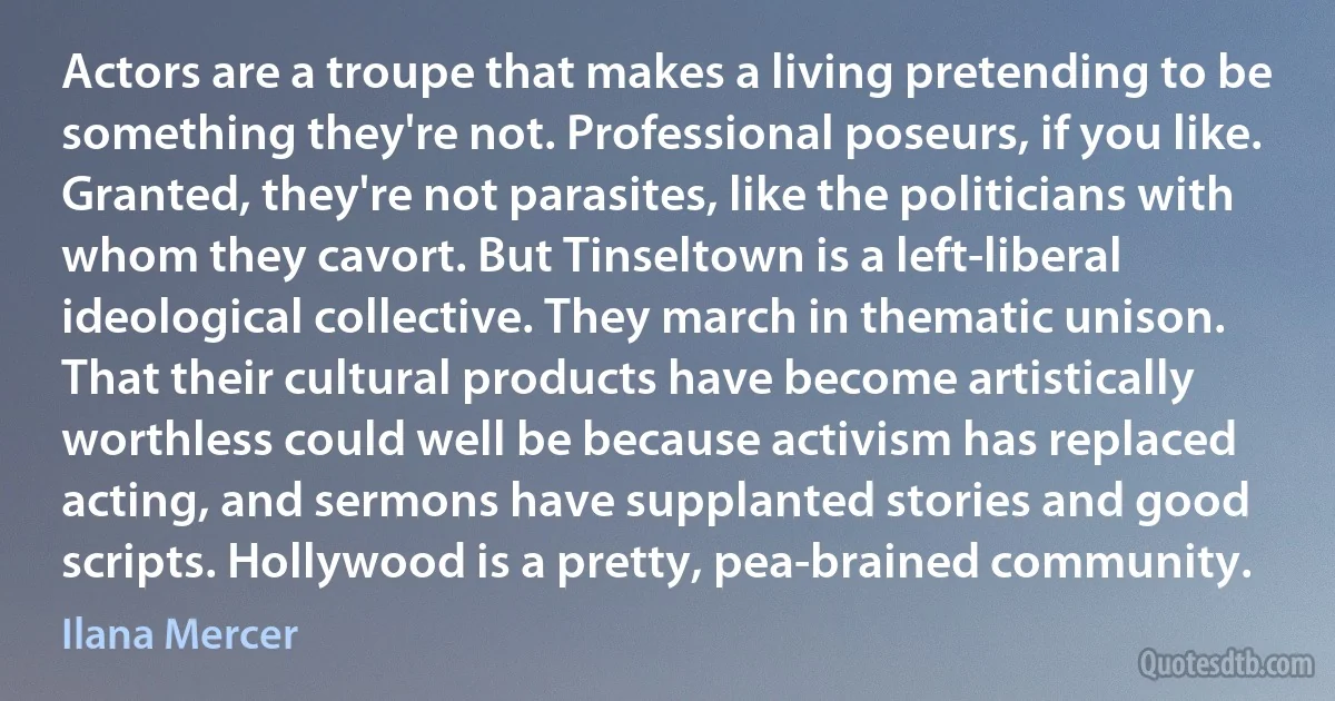 Actors are a troupe that makes a living pretending to be something they're not. Professional poseurs, if you like. Granted, they're not parasites, like the politicians with whom they cavort. But Tinseltown is a left-liberal ideological collective. They march in thematic unison. That their cultural products have become artistically worthless could well be because activism has replaced acting, and sermons have supplanted stories and good scripts. Hollywood is a pretty, pea-brained community. (Ilana Mercer)