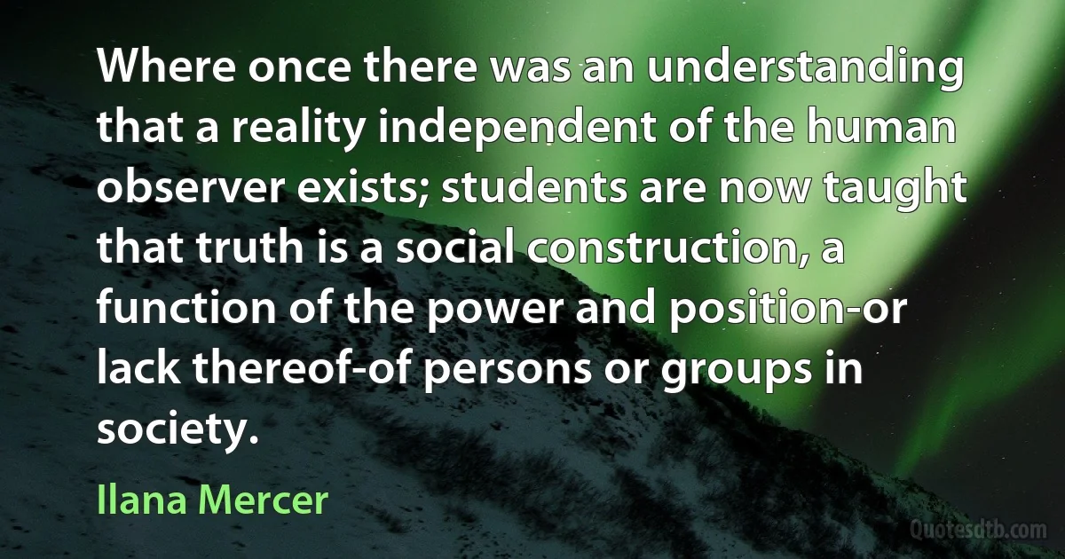 Where once there was an understanding that a reality independent of the human observer exists; students are now taught that truth is a social construction, a function of the power and position-or lack thereof-of persons or groups in society. (Ilana Mercer)