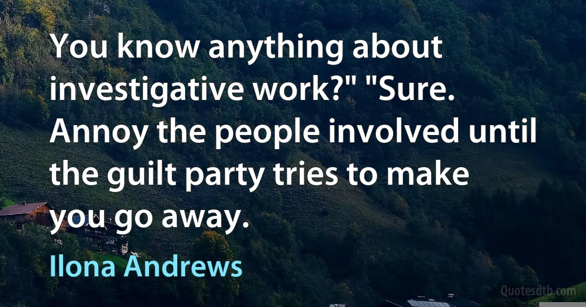 You know anything about investigative work?" "Sure. Annoy the people involved until the guilt party tries to make you go away. (Ilona Andrews)