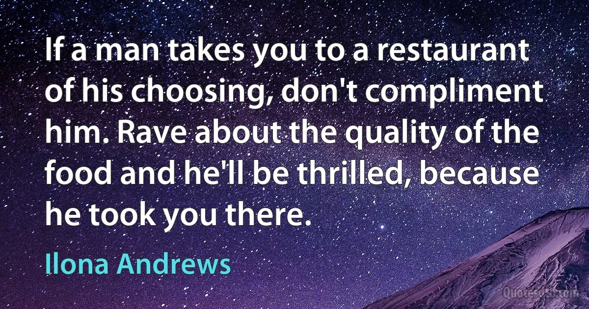 If a man takes you to a restaurant of his choosing, don't compliment him. Rave about the quality of the food and he'll be thrilled, because he took you there. (Ilona Andrews)