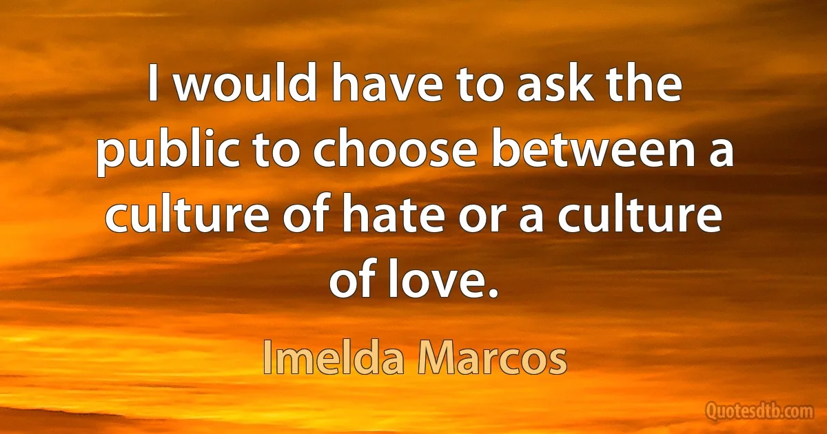 I would have to ask the public to choose between a culture of hate or a culture of love. (Imelda Marcos)