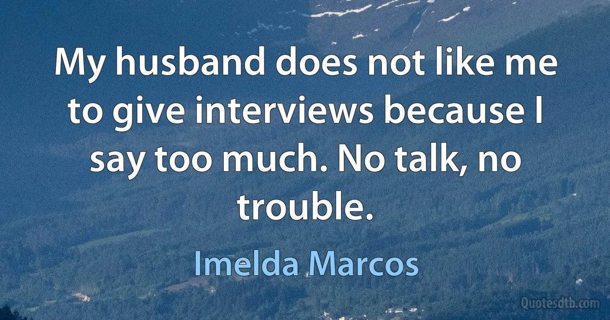 My husband does not like me to give interviews because I say too much. No talk, no trouble. (Imelda Marcos)