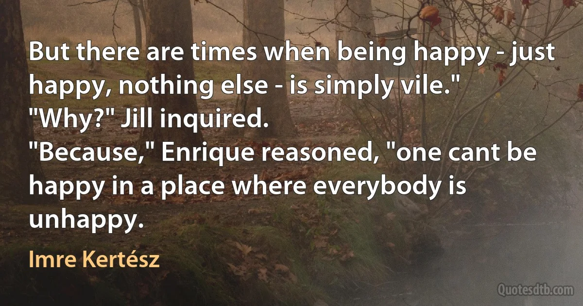 But there are times when being happy - just happy, nothing else - is simply vile."
"Why?" Jill inquired.
"Because," Enrique reasoned, "one cant be happy in a place where everybody is unhappy. (Imre Kertész)