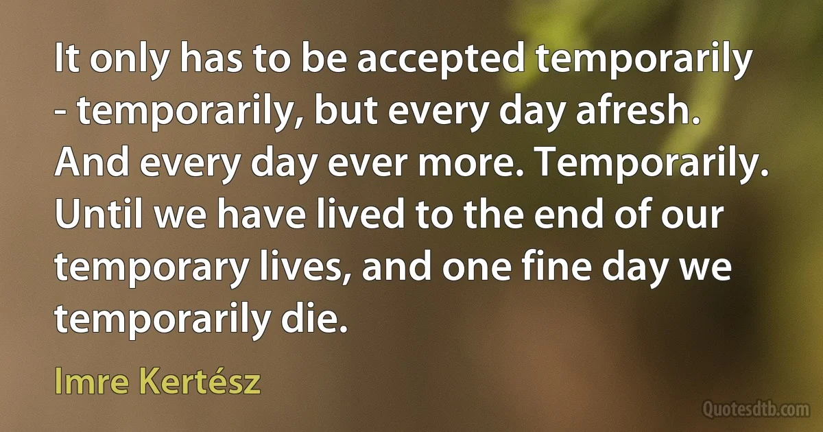 It only has to be accepted temporarily - temporarily, but every day afresh. And every day ever more. Temporarily. Until we have lived to the end of our temporary lives, and one fine day we temporarily die. (Imre Kertész)