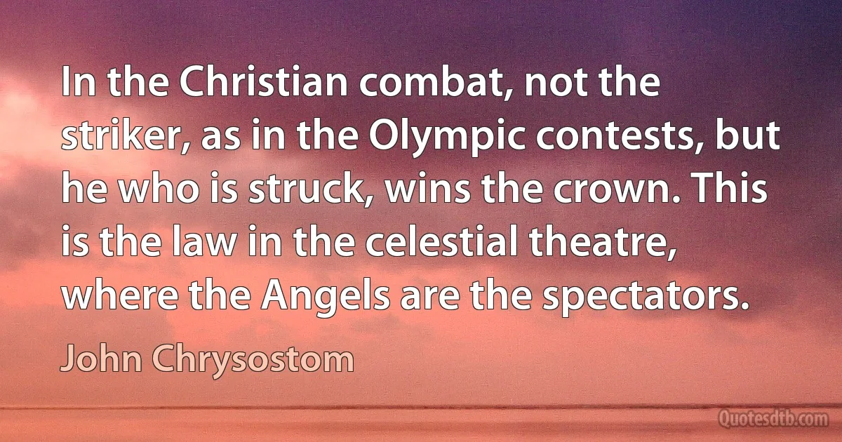 In the Christian combat, not the striker, as in the Olympic contests, but he who is struck, wins the crown. This is the law in the celestial theatre, where the Angels are the spectators. (John Chrysostom)