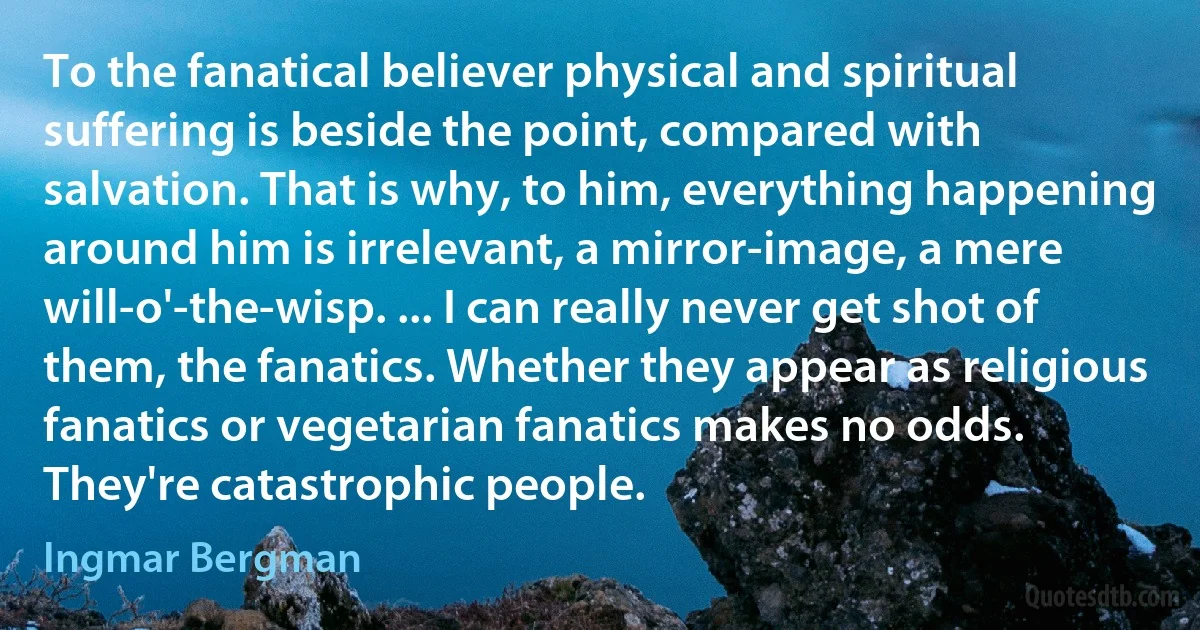 To the fanatical believer physical and spiritual suffering is beside the point, compared with salvation. That is why, to him, everything happening around him is irrelevant, a mirror-image, a mere will-o'-the-wisp. ... I can really never get shot of them, the fanatics. Whether they appear as religious fanatics or vegetarian fanatics makes no odds. They're catastrophic people. (Ingmar Bergman)