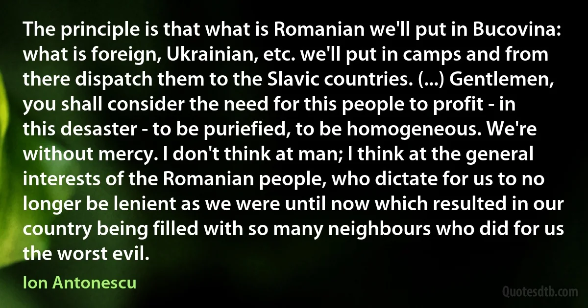 The principle is that what is Romanian we'll put in Bucovina: what is foreign, Ukrainian, etc. we'll put in camps and from there dispatch them to the Slavic countries. (...) Gentlemen, you shall consider the need for this people to profit - in this desaster - to be puriefied, to be homogeneous. We're without mercy. I don't think at man; I think at the general interests of the Romanian people, who dictate for us to no longer be lenient as we were until now which resulted in our country being filled with so many neighbours who did for us the worst evil. (Ion Antonescu)