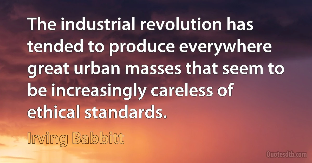 The industrial revolution has tended to produce everywhere great urban masses that seem to be increasingly careless of ethical standards. (Irving Babbitt)