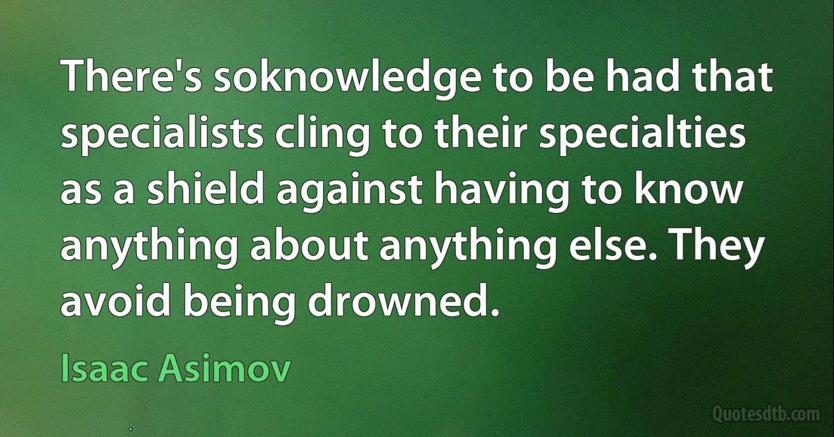 There's soknowledge to be had that specialists cling to their specialties as a shield against having to know anything about anything else. They avoid being drowned. (Isaac Asimov)