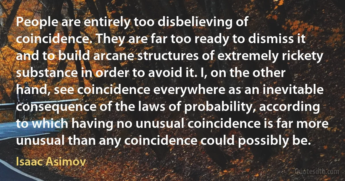 People are entirely too disbelieving of coincidence. They are far too ready to dismiss it and to build arcane structures of extremely rickety substance in order to avoid it. I, on the other hand, see coincidence everywhere as an inevitable consequence of the laws of probability, according to which having no unusual coincidence is far more unusual than any coincidence could possibly be. (Isaac Asimov)