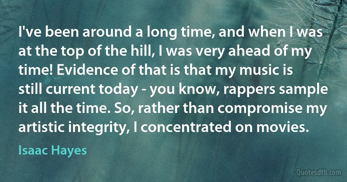 I've been around a long time, and when I was at the top of the hill, I was very ahead of my time! Evidence of that is that my music is still current today - you know, rappers sample it all the time. So, rather than compromise my artistic integrity, I concentrated on movies. (Isaac Hayes)