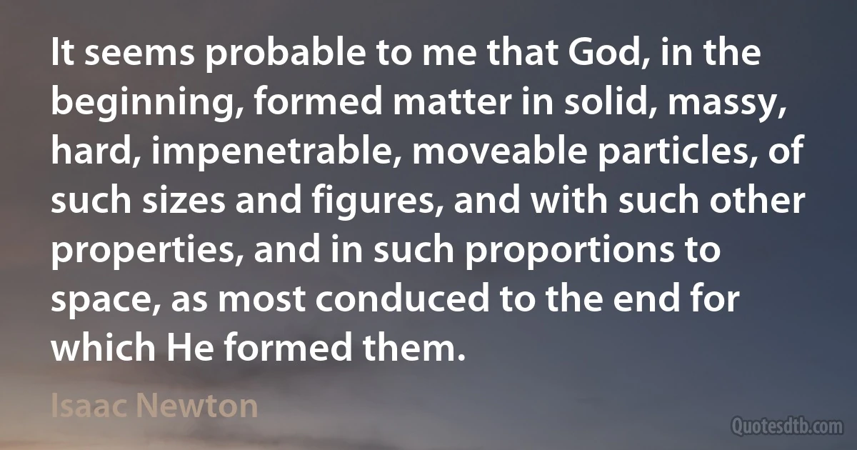 It seems probable to me that God, in the beginning, formed matter in solid, massy, hard, impenetrable, moveable particles, of such sizes and figures, and with such other properties, and in such proportions to space, as most conduced to the end for which He formed them. (Isaac Newton)