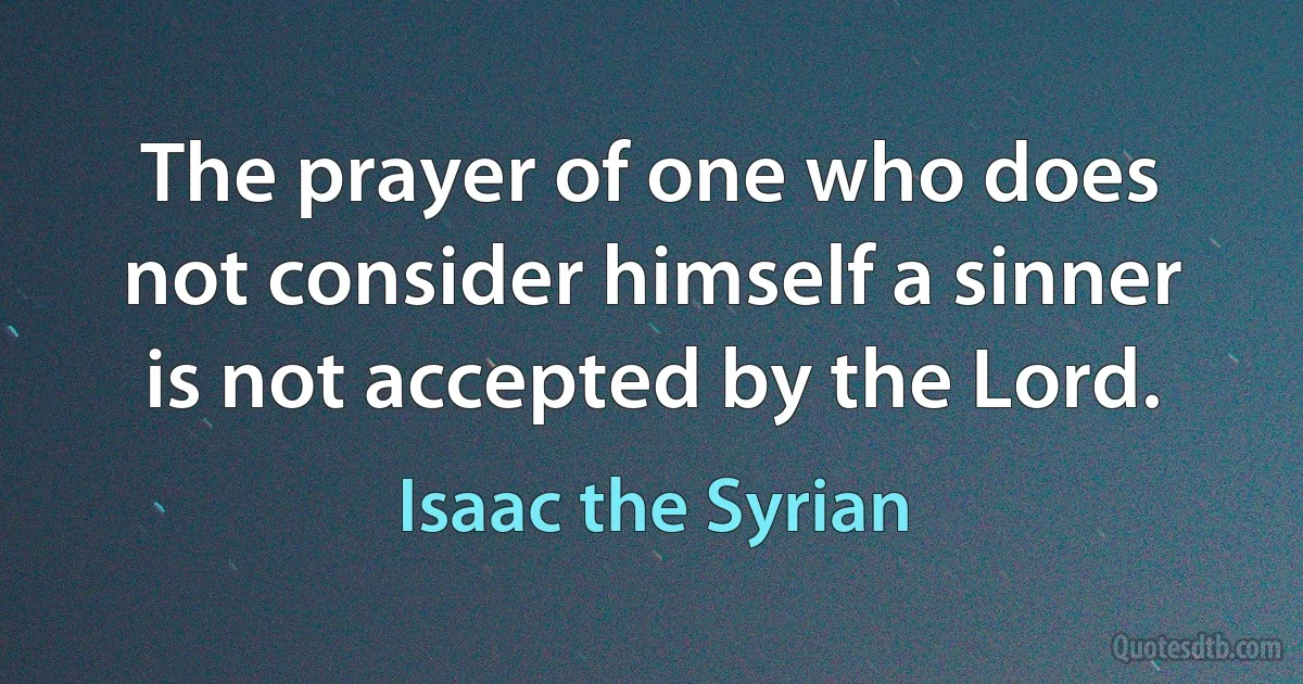 The prayer of one who does not consider himself a sinner is not accepted by the Lord. (Isaac the Syrian)