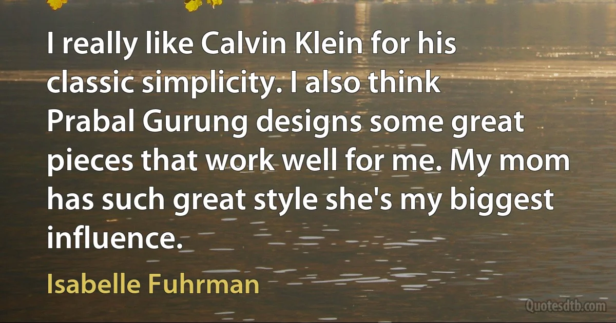 I really like Calvin Klein for his classic simplicity. I also think Prabal Gurung designs some great pieces that work well for me. My mom has such great style she's my biggest influence. (Isabelle Fuhrman)