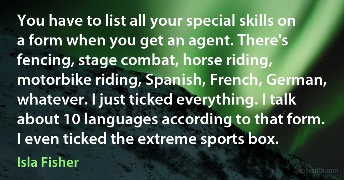 You have to list all your special skills on a form when you get an agent. There's fencing, stage combat, horse riding, motorbike riding, Spanish, French, German, whatever. I just ticked everything. I talk about 10 languages according to that form. I even ticked the extreme sports box. (Isla Fisher)