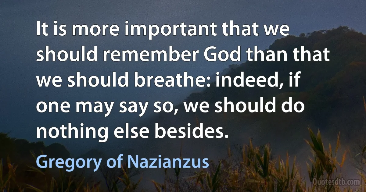 It is more important that we should remember God than that we should breathe: indeed, if one may say so, we should do nothing else besides. (Gregory of Nazianzus)