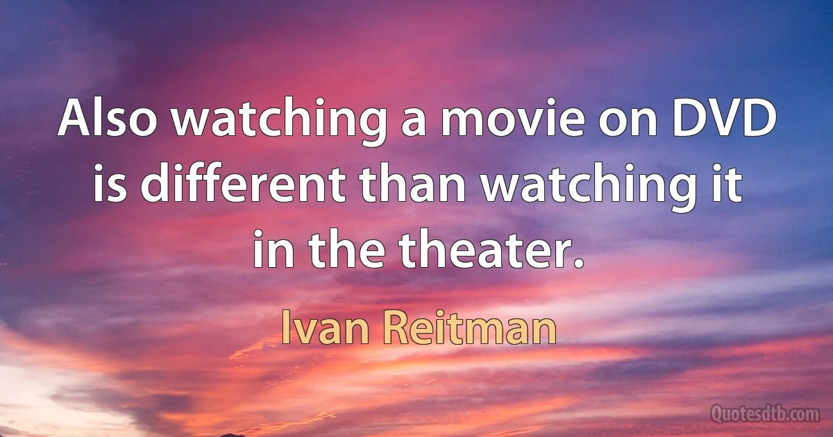 Also watching a movie on DVD is different than watching it in the theater. (Ivan Reitman)