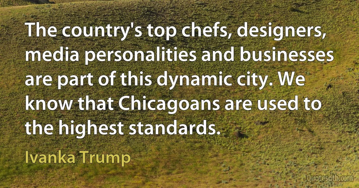 The country's top chefs, designers, media personalities and businesses are part of this dynamic city. We know that Chicagoans are used to the highest standards. (Ivanka Trump)