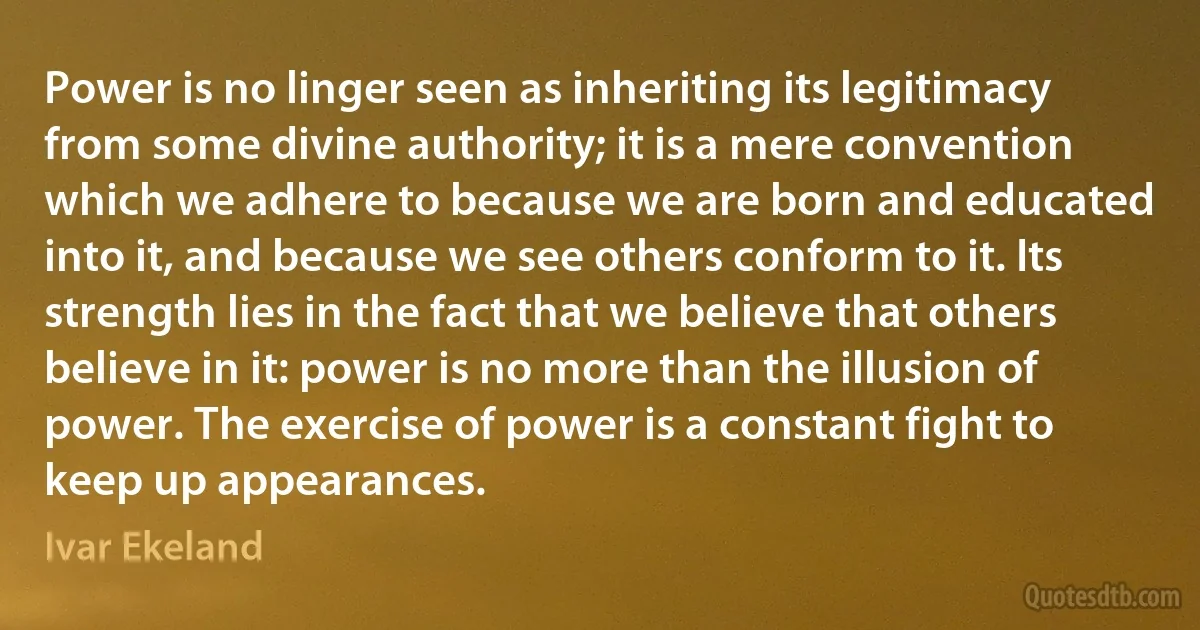 Power is no linger seen as inheriting its legitimacy from some divine authority; it is a mere convention which we adhere to because we are born and educated into it, and because we see others conform to it. Its strength lies in the fact that we believe that others believe in it: power is no more than the illusion of power. The exercise of power is a constant fight to keep up appearances. (Ivar Ekeland)