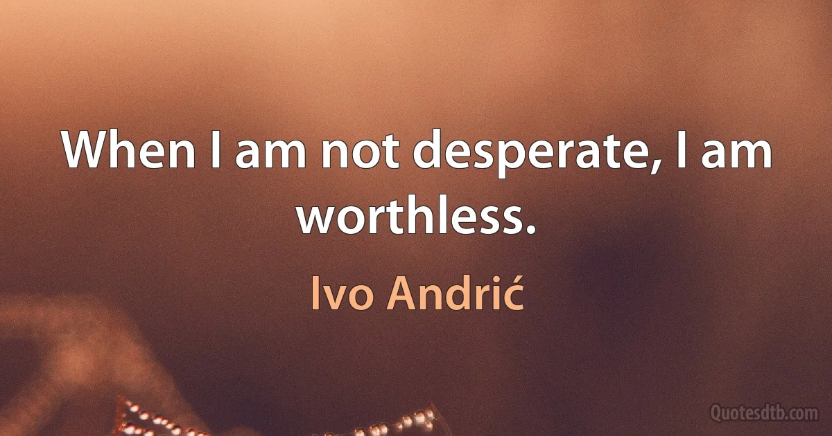 When I am not desperate, I am worthless. (Ivo Andrić)