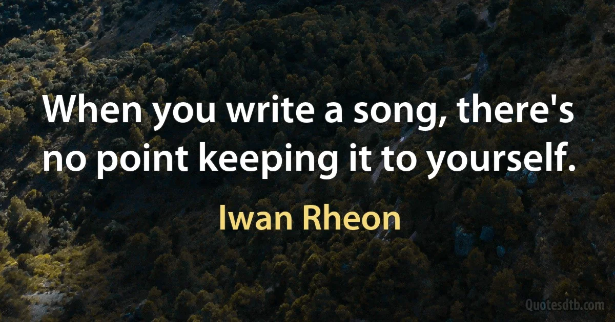 When you write a song, there's no point keeping it to yourself. (Iwan Rheon)