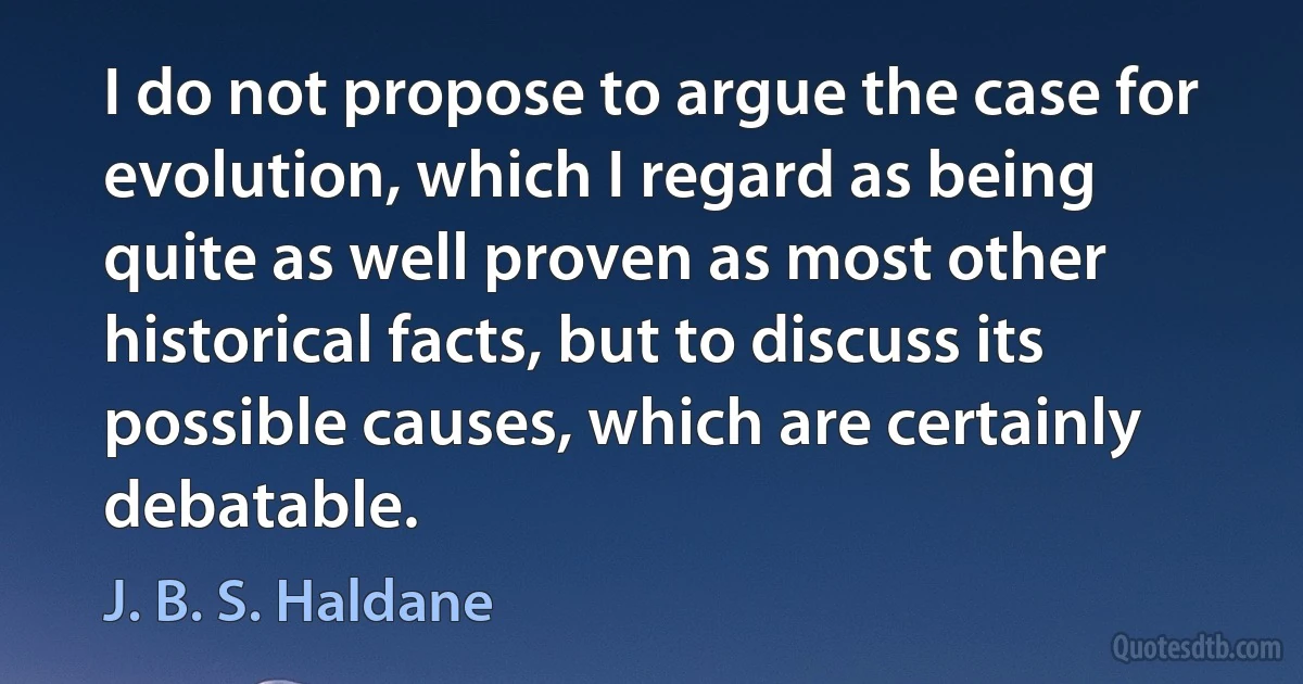 I do not propose to argue the case for evolution, which I regard as being quite as well proven as most other historical facts, but to discuss its possible causes, which are certainly debatable. (J. B. S. Haldane)