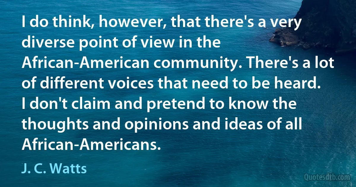 I do think, however, that there's a very diverse point of view in the African-American community. There's a lot of different voices that need to be heard. I don't claim and pretend to know the thoughts and opinions and ideas of all African-Americans. (J. C. Watts)