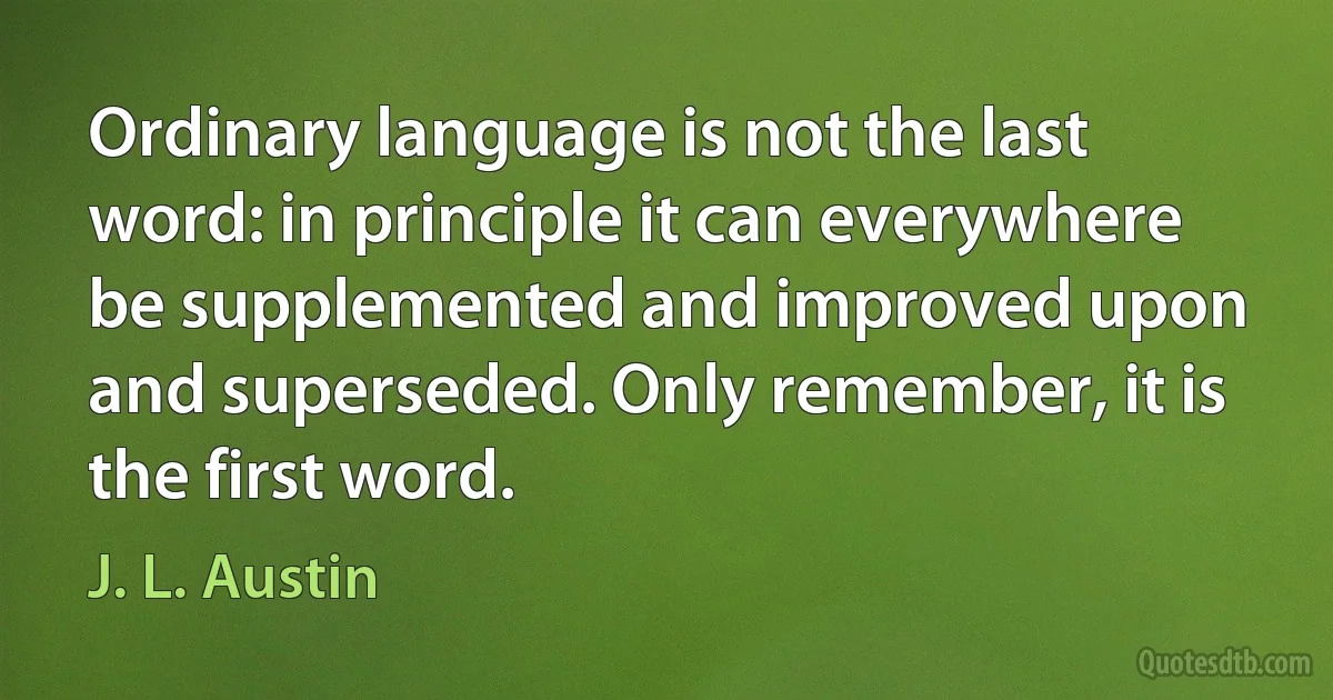 Ordinary language is not the last word: in principle it can everywhere be supplemented and improved upon and superseded. Only remember, it is the first word. (J. L. Austin)