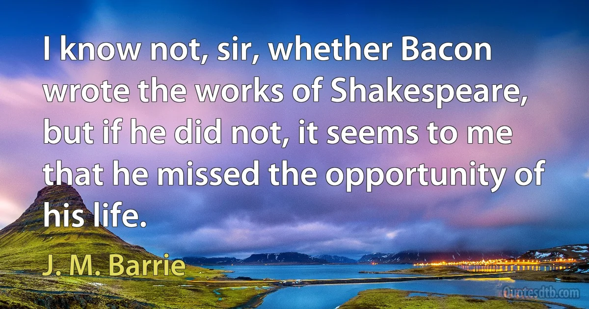 I know not, sir, whether Bacon wrote the works of Shakespeare, but if he did not, it seems to me that he missed the opportunity of his life. (J. M. Barrie)