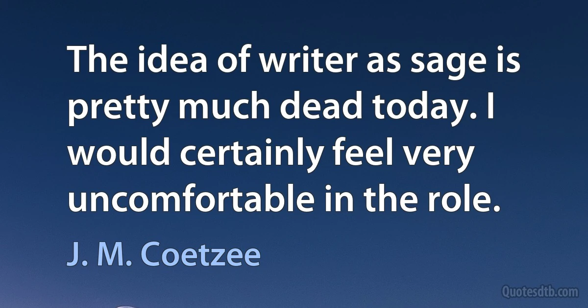 The idea of writer as sage is pretty much dead today. I would certainly feel very uncomfortable in the role. (J. M. Coetzee)