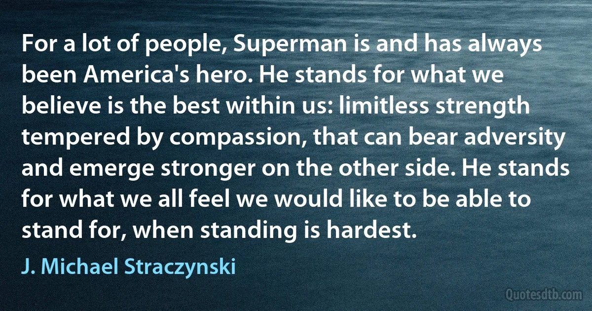 For a lot of people, Superman is and has always been America's hero. He stands for what we believe is the best within us: limitless strength tempered by compassion, that can bear adversity and emerge stronger on the other side. He stands for what we all feel we would like to be able to stand for, when standing is hardest. (J. Michael Straczynski)