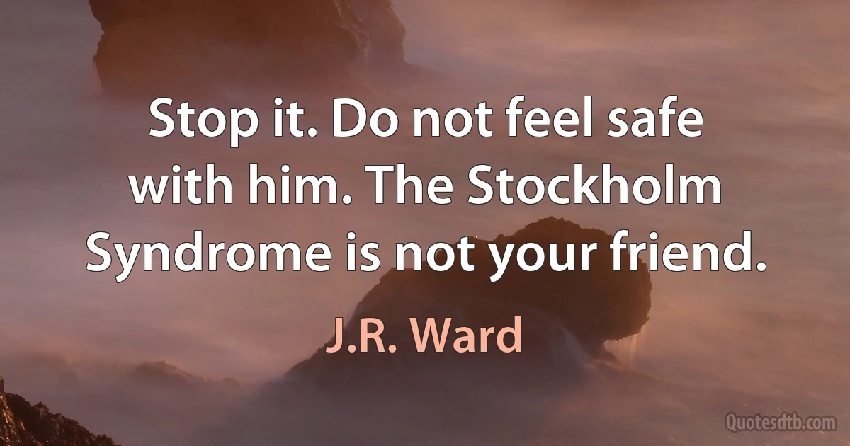 Stop it. Do not feel safe with him. The Stockholm Syndrome is not your friend. (J.R. Ward)