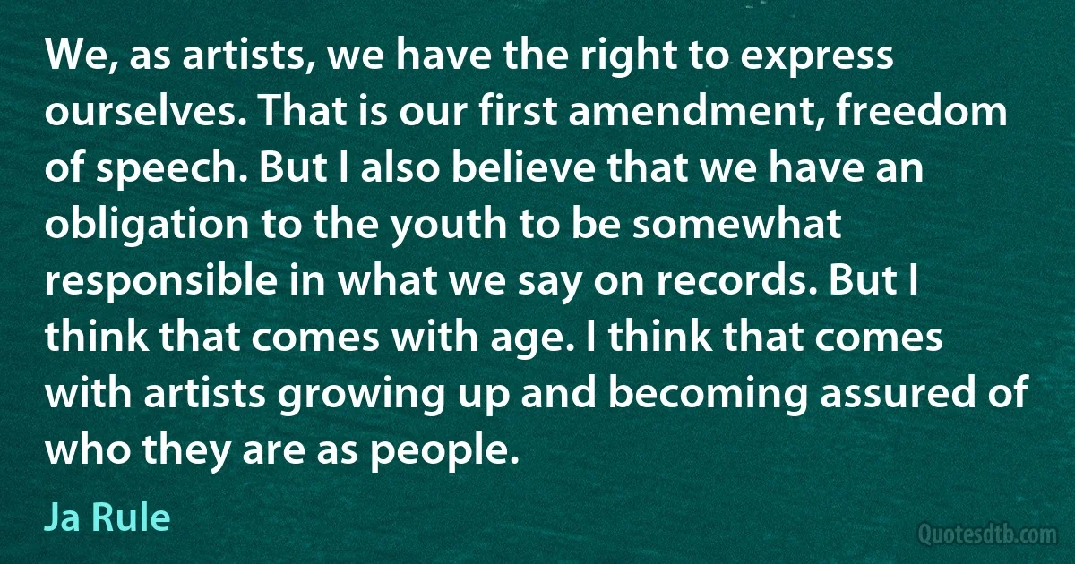 We, as artists, we have the right to express ourselves. That is our first amendment, freedom of speech. But I also believe that we have an obligation to the youth to be somewhat responsible in what we say on records. But I think that comes with age. I think that comes with artists growing up and becoming assured of who they are as people. (Ja Rule)