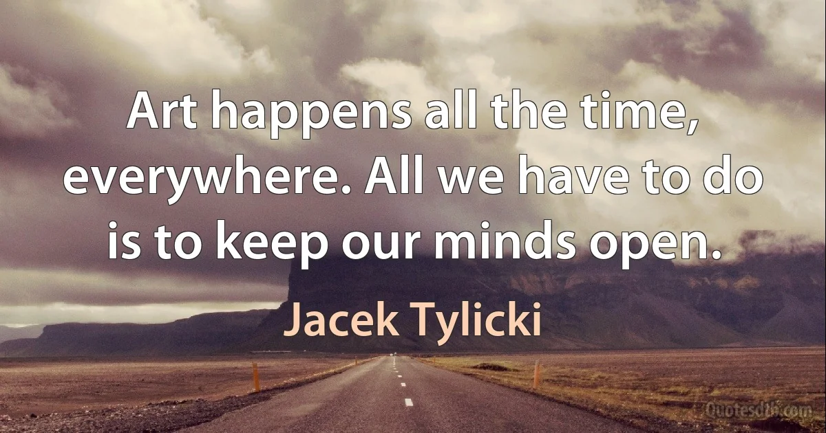 Art happens all the time, everywhere. All we have to do is to keep our minds open. (Jacek Tylicki)