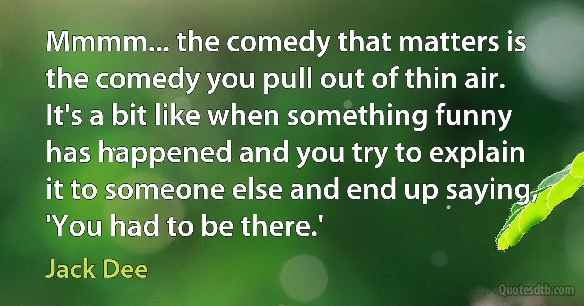 Mmmm... the comedy that matters is the comedy you pull out of thin air. It's a bit like when something funny has happened and you try to explain it to someone else and end up saying, 'You had to be there.' (Jack Dee)