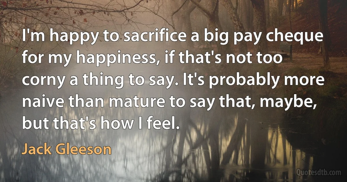 I'm happy to sacrifice a big pay cheque for my happiness, if that's not too corny a thing to say. It's probably more naive than mature to say that, maybe, but that's how I feel. (Jack Gleeson)