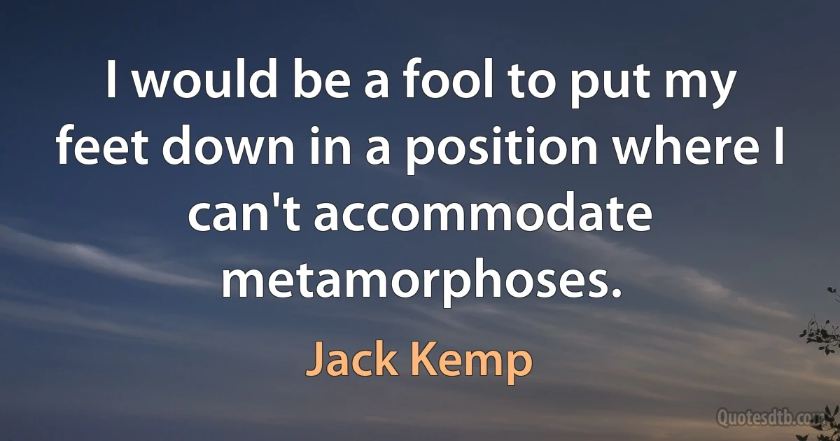 I would be a fool to put my feet down in a position where I can't accommodate metamorphoses. (Jack Kemp)