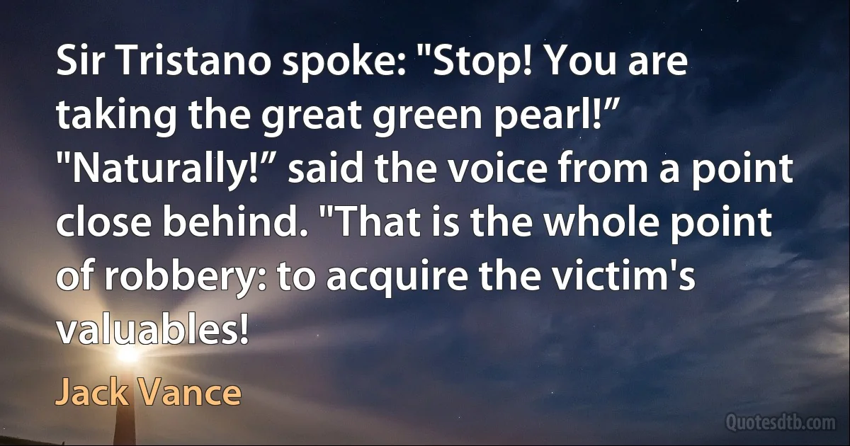 Sir Tristano spoke: "Stop! You are taking the great green pearl!”
"Naturally!” said the voice from a point close behind. "That is the whole point of robbery: to acquire the victim's valuables! (Jack Vance)