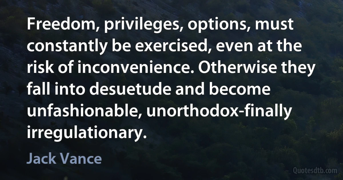 Freedom, privileges, options, must constantly be exercised, even at the risk of inconvenience. Otherwise they fall into desuetude and become unfashionable, unorthodox-finally irregulationary. (Jack Vance)