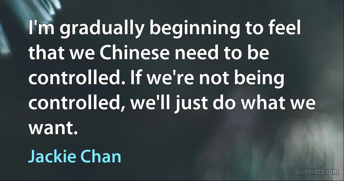 I'm gradually beginning to feel that we Chinese need to be controlled. If we're not being controlled, we'll just do what we want. (Jackie Chan)