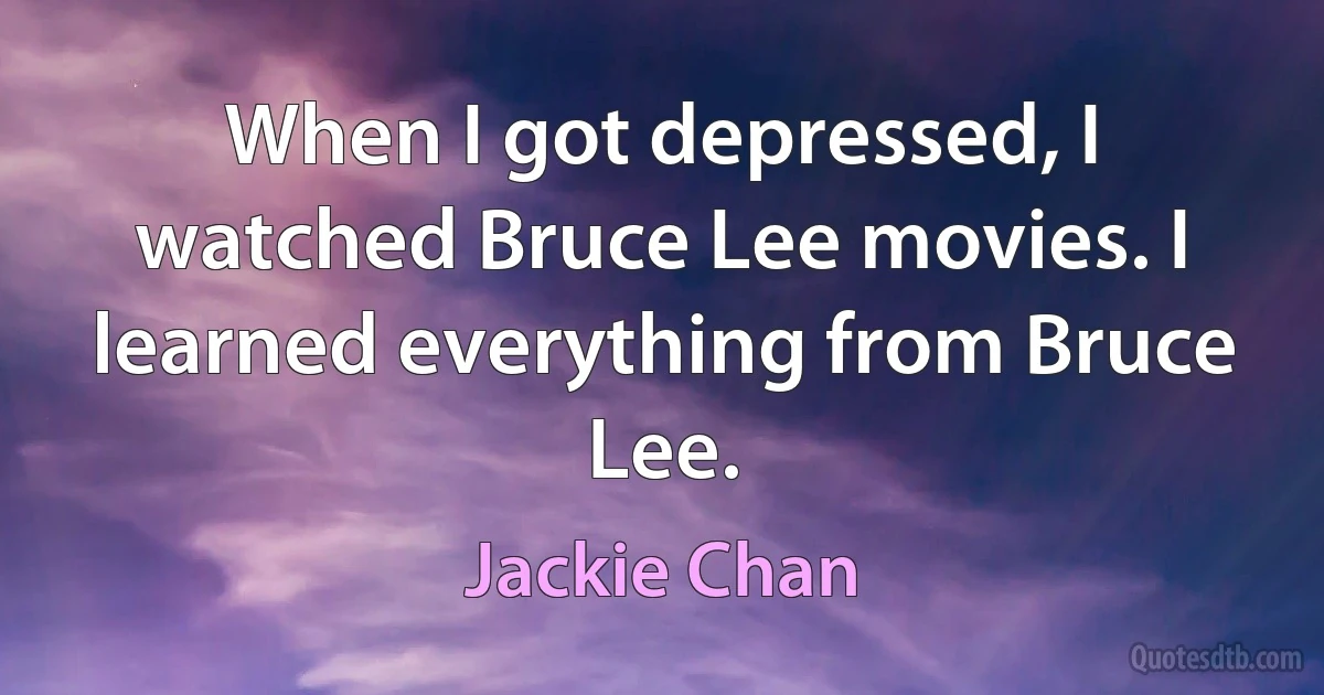 When I got depressed, I watched Bruce Lee movies. I learned everything from Bruce Lee. (Jackie Chan)