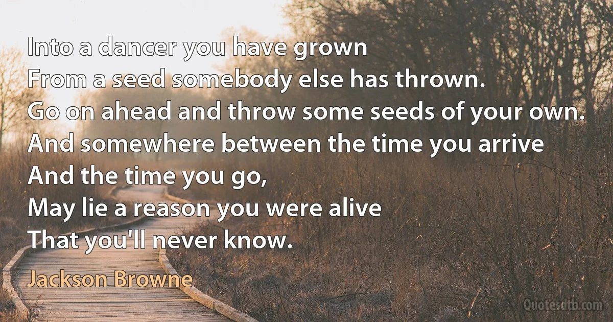 Into a dancer you have grown
From a seed somebody else has thrown.
Go on ahead and throw some seeds of your own.
And somewhere between the time you arrive
And the time you go,
May lie a reason you were alive
That you'll never know. (Jackson Browne)