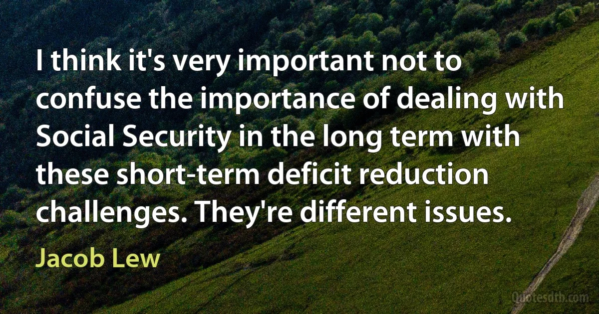 I think it's very important not to confuse the importance of dealing with Social Security in the long term with these short-term deficit reduction challenges. They're different issues. (Jacob Lew)