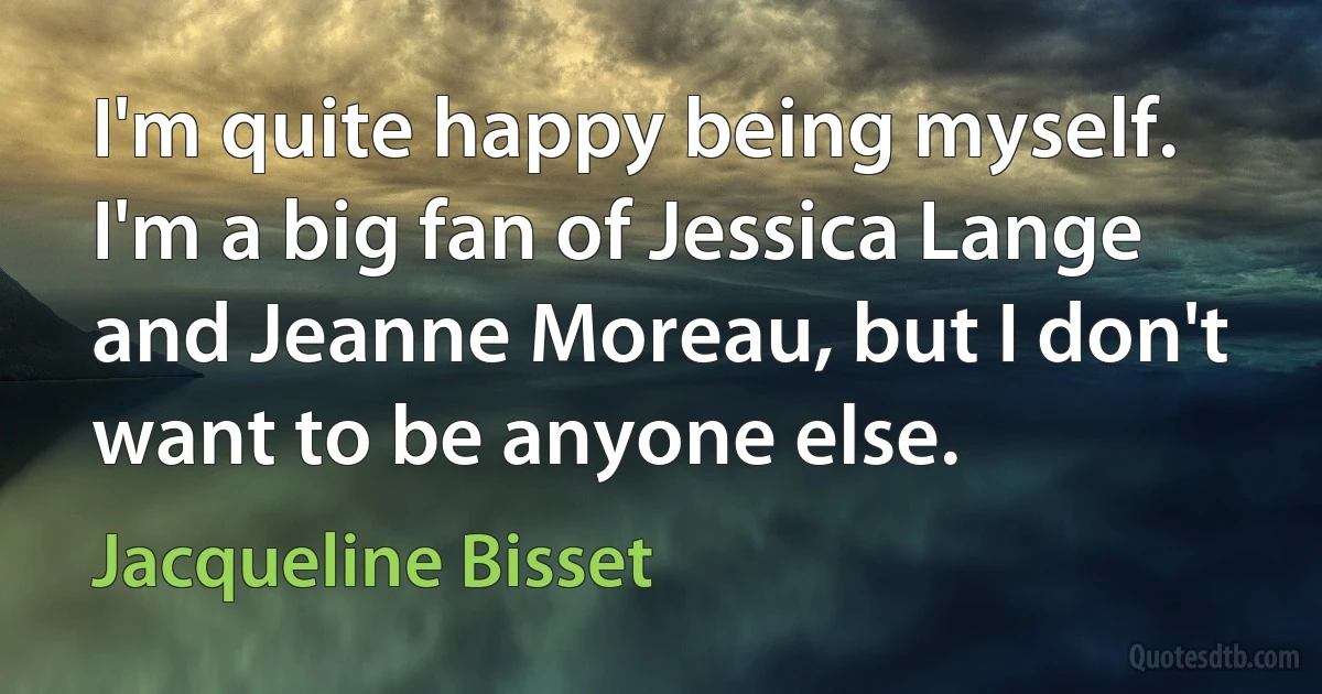 I'm quite happy being myself. I'm a big fan of Jessica Lange and Jeanne Moreau, but I don't want to be anyone else. (Jacqueline Bisset)